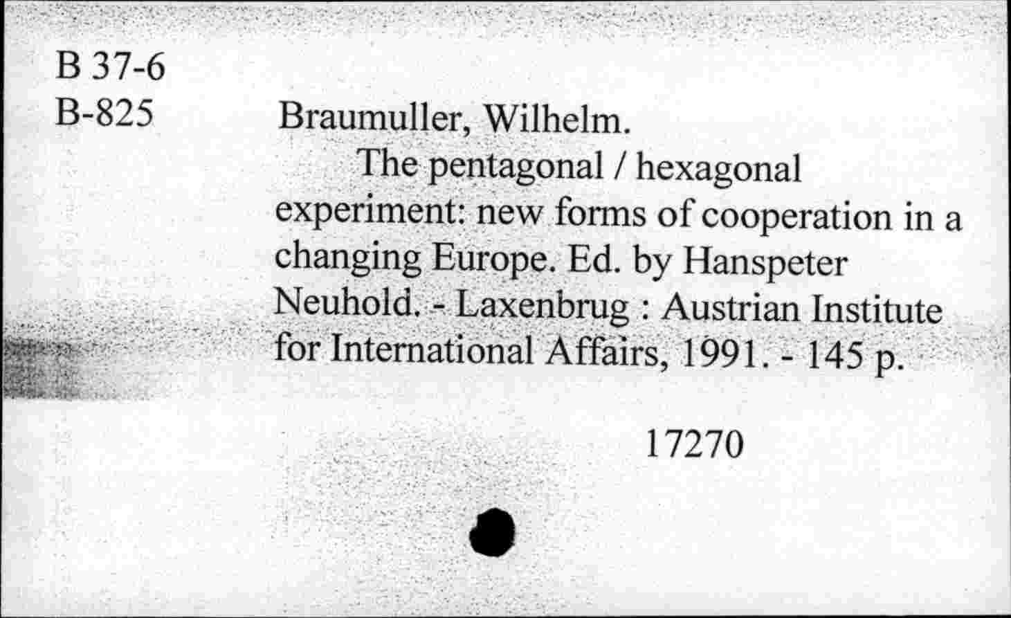 ﻿B 37-6
B-825
Braumuller, Wilhelm.
The pentagonal / hexagonal experiment: new forms of cooperation in a changing Europe. Ed. by Hanspeter Neuhold. - Laxenbrug : Austrian Institute for International Affairs, 1991. - 145 p.
17270